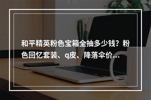 和平精英粉色宝箱全抽多少钱？粉色回忆套装、q皮、降落伞价格详解[视频][多图]