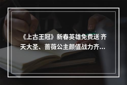 《上古王冠》新春英雄免费送 齐天大圣、蔷薇公主颜值战力齐爆表