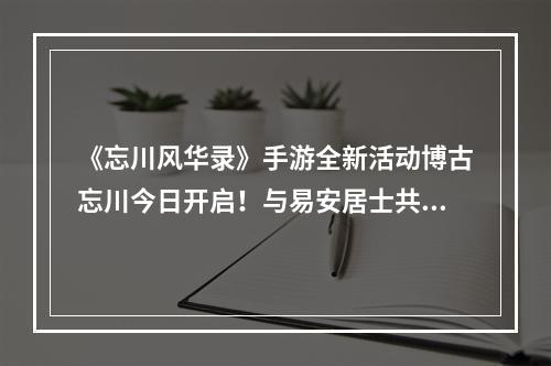 《忘川风华录》手游全新活动博古忘川今日开启！与易安居士共护文物！