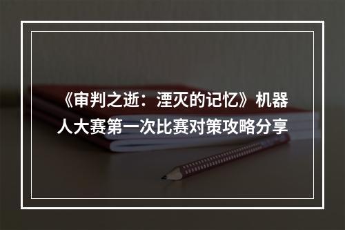 《审判之逝：湮灭的记忆》机器人大赛第一次比赛对策攻略分享