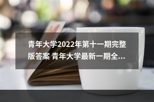 青年大学2022年第十一期完整版答案 青年大学最新一期全部答案