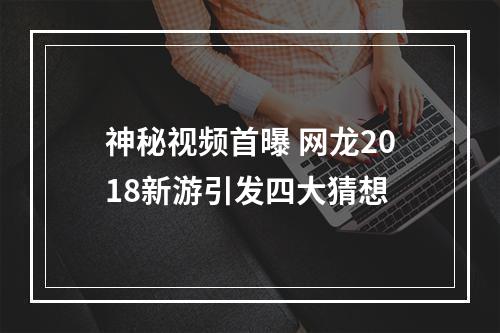 神秘视频首曝 网龙2018新游引发四大猜想