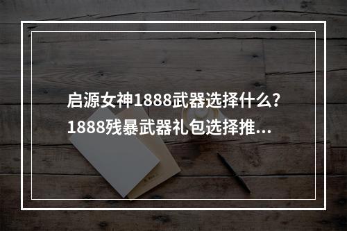 启源女神1888武器选择什么？1888残暴武器礼包选择推荐[视频][多图]