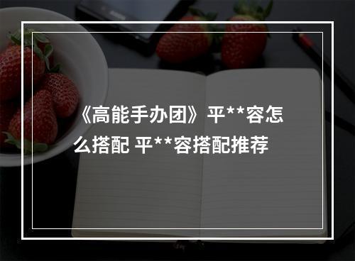 《高能手办团》平**容怎么搭配 平**容搭配推荐