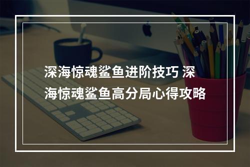 深海惊魂鲨鱼进阶技巧 深海惊魂鲨鱼高分局心得攻略