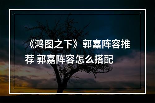 《鸿图之下》郭嘉阵容推荐 郭嘉阵容怎么搭配