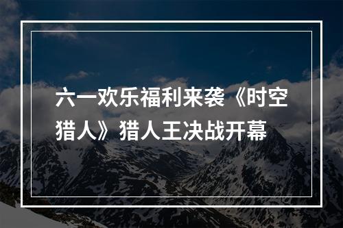 六一欢乐福利来袭《时空猎人》猎人王决战开幕