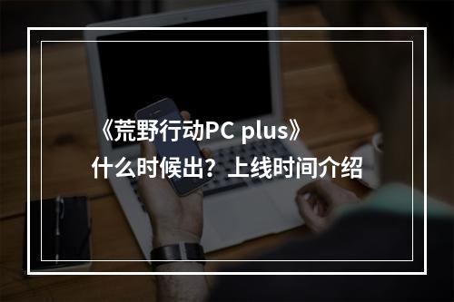 《荒野行动PC plus》什么时候出？上线时间介绍