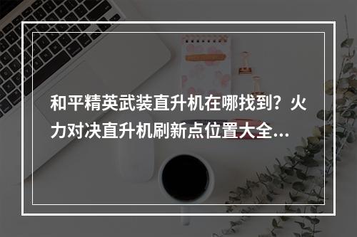 和平精英武装直升机在哪找到？火力对决直升机刷新点位置大全[视频][多图]