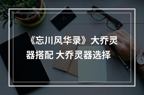 《忘川风华录》大乔灵器搭配 大乔灵器选择