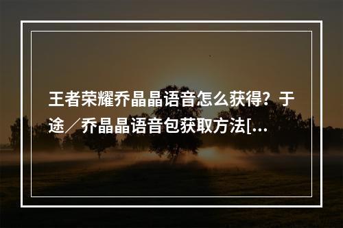 王者荣耀乔晶晶语音怎么获得？于途／乔晶晶语音包获取方法[多图]