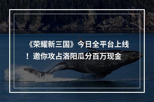 《荣耀新三国》今日全平台上线！邀你攻占洛阳瓜分百万现金