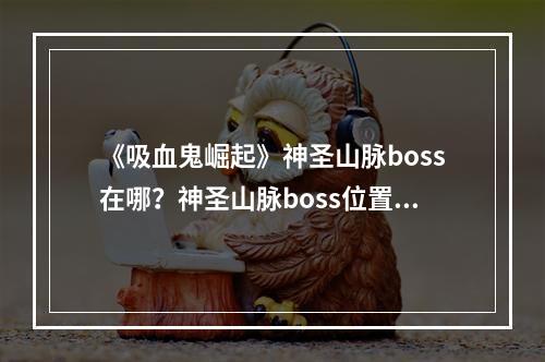 《吸血鬼崛起》神圣山脉boss在哪？神圣山脉boss位置一览