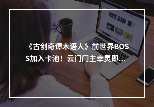 《古剑奇谭木语人》前世界BOSS加入卡池！云门门主幸灵即将上线