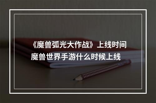 《魔兽弧光大作战》上线时间 魔兽世界手游什么时候上线