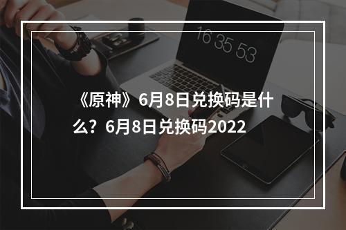 《原神》6月8日兑换码是什么？6月8日兑换码2022