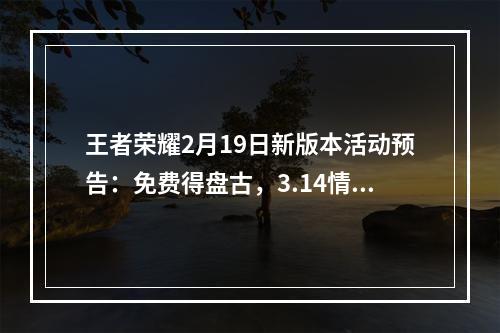 王者荣耀2月19日新版本活动预告：免费得盘古，3.14情人节补偿活动[视频][多图]