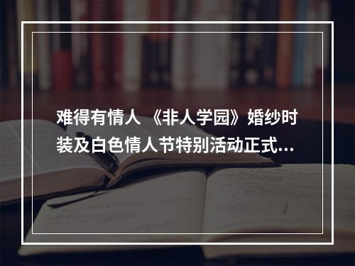 难得有情人 《非人学园》婚纱时装及白色情人节特别活动正式上线