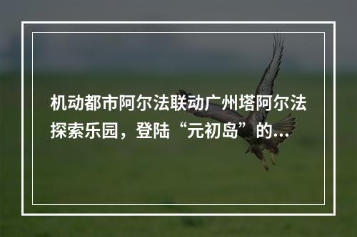 机动都市阿尔法联动广州塔阿尔法探索乐园，登陆“元初岛”的浮空美梦帮你圆了！