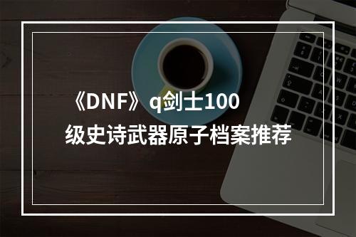 《DNF》q剑士100级史诗武器原子档案推荐