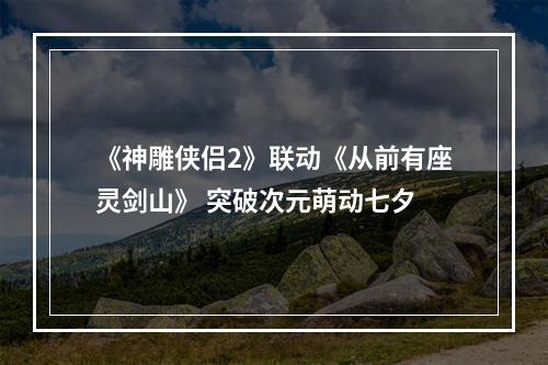 《神雕侠侣2》联动《从前有座灵剑山》 突破次元萌动七夕