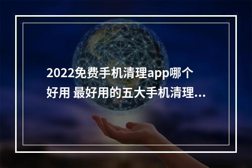 2022免费手机清理app哪个好用 最好用的五大手机清理APP[多图]