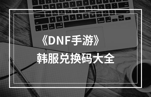 《DNF手游》韩服兑换码大全