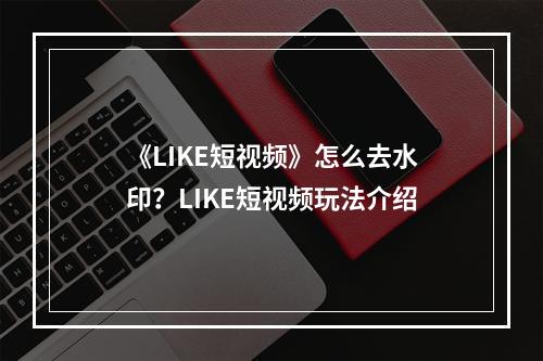 《LIKE短视频》怎么去水印？LIKE短视频玩法介绍