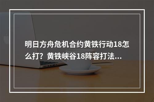 明日方舟危机合约黄铁行动18怎么打？黄铁峡谷18阵容打法攻略[多图]