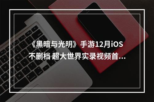 《黑暗与光明》手游12月iOS不删档 超大世界实录视频首曝