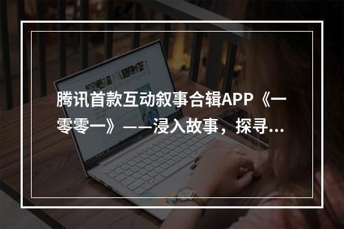 腾讯首款互动叙事合辑APP《一零零一》——浸入故事，探寻内容体验更多可能