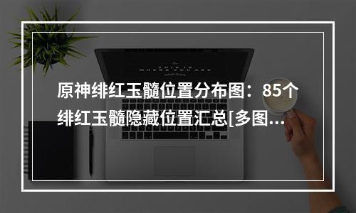 原神绯红玉髓位置分布图：85个绯红玉髓隐藏位置汇总[多图]