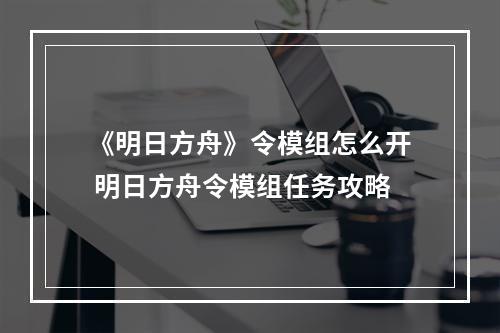 《明日方舟》令模组怎么开 明日方舟令模组任务攻略