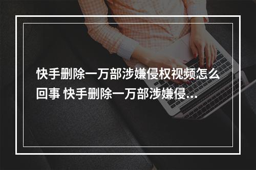 快手删除一万部涉嫌侵权视频怎么回事 快手删除一万部涉嫌侵权视频介绍