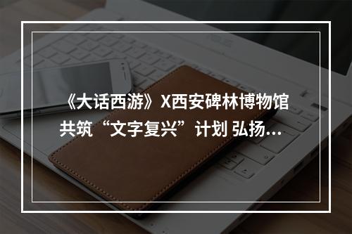 《大话西游》X西安碑林博物馆 共筑“文字复兴”计划 弘扬国风之美