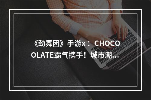 《劲舞团》手游x ：CHOCOOLATE霸气携手！城市潮流风席卷全城