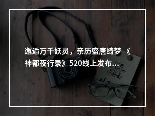 邂逅万千妖灵，亲历盛唐绮梦 《神都夜行录》520线上发布会精彩回顾