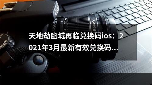 天地劫幽城再临兑换码ios：2021年3月最新有效兑换码大全[多图]