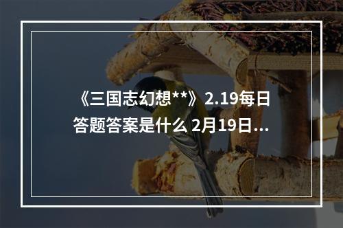 《三国志幻想**》2.19每日答题答案是什么 2月19日每日答题答案一览