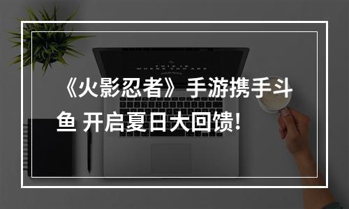 《火影忍者》手游携手斗鱼 开启夏日大回馈!