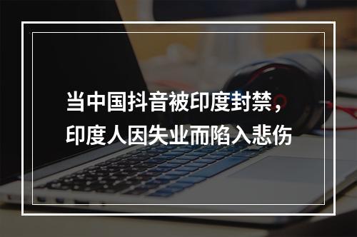 当中国抖音被印度封禁，印度人因失业而陷入悲伤