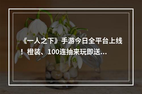 《一人之下》手游今日全平台上线！橙装、100连抽来玩即送！