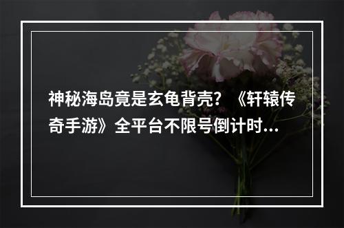 神秘海岛竟是玄龟背壳？《轩辕传奇手游》全平台不限号倒计时2天