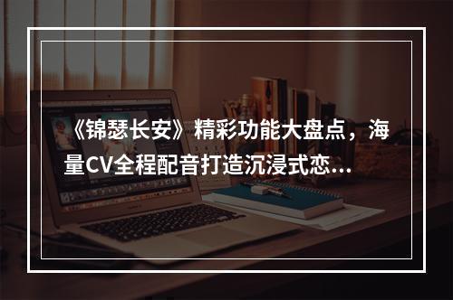 《锦瑟长安》精彩功能大盘点，海量CV全程配音打造沉浸式恋爱体验