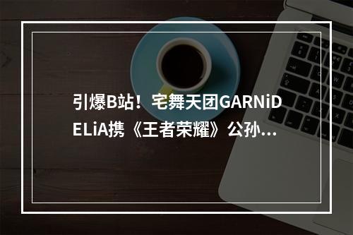 引爆B站！宅舞天团GARNiDELiA携《王者荣耀》公孙离歌舞MV来袭