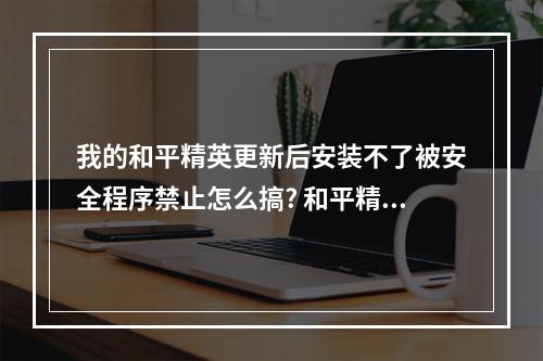 我的和平精英更新后安装不了被安全程序禁止怎么搞? 和平精英无法安装怎么回事攻略集锦