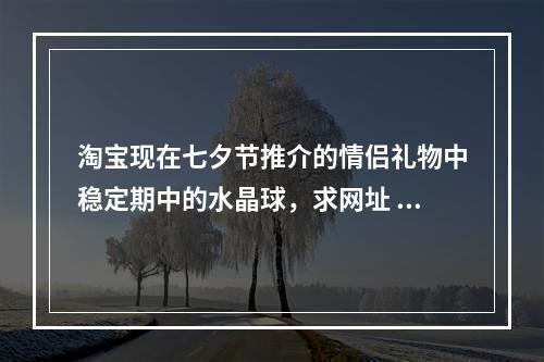 淘宝现在七夕节推介的情侣礼物中稳定期中的水晶球，求网址 第五人格水晶球模式什么时候上线正式服攻略介绍