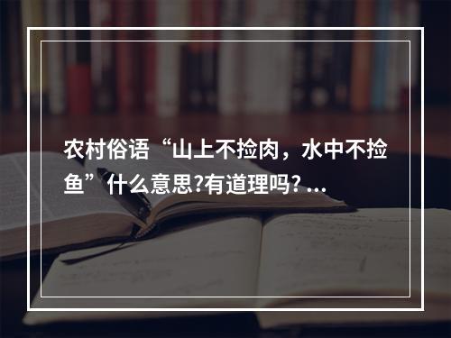 农村俗语“山上不捡肉，水中不捡鱼”什么意思?有道理吗? 古代闹饥荒为什么不捕鱼打猎攻略合集