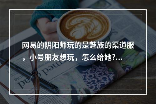 网易的阴阳师玩的是魅族的渠道服，小号朋友想玩，怎么给她?可以换绑定手机号吗? 阴阳师小米渠道服怎么绑定网易大神攻略详解