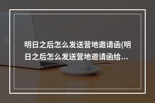 明日之后怎么发送营地邀请函(明日之后怎么发送营地邀请函给队友)